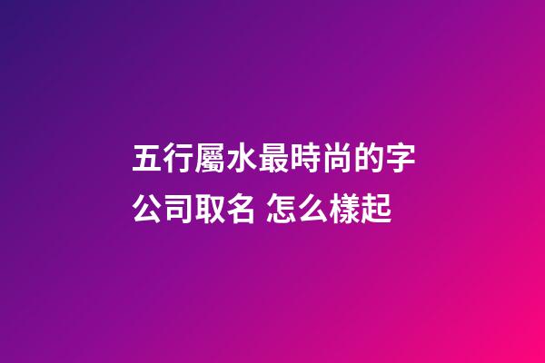 五行屬水最時尚的字公司取名 怎么樣起-第1張-公司起名-玄機派